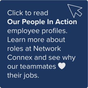 Click to read Our People in Action employee profiles. Learn more about roles at Network Connex and see why our teammates love their jobs.